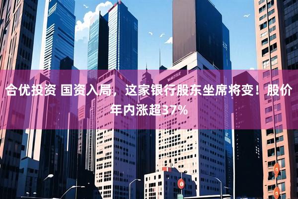 合优投资 国资入局，这家银行股东坐席将变！股价年内涨超37%