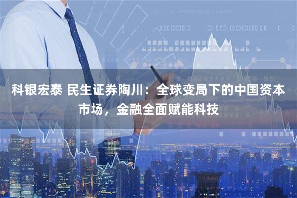 科银宏泰 民生证券陶川：全球变局下的中国资本市场，金融全面赋能科技