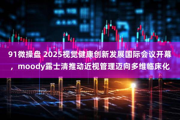 91微操盘 2025视觉健康创新发展国际会议开幕，moody露士清推动近视管理迈向多维临床化