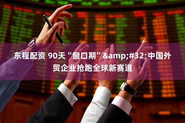 东程配资 90天“窗口期”&#32;中国外贸企业抢跑全球新赛道