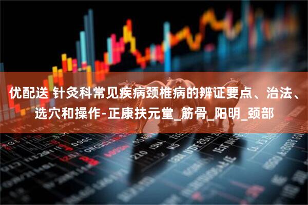 优配送 针灸科常见疾病颈椎病的辨证要点、治法、选穴和操作-正康扶元堂_筋骨_阳明_颈部