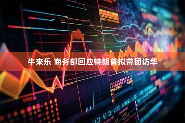 牛来乐 商务部回应特朗普拟带团访华