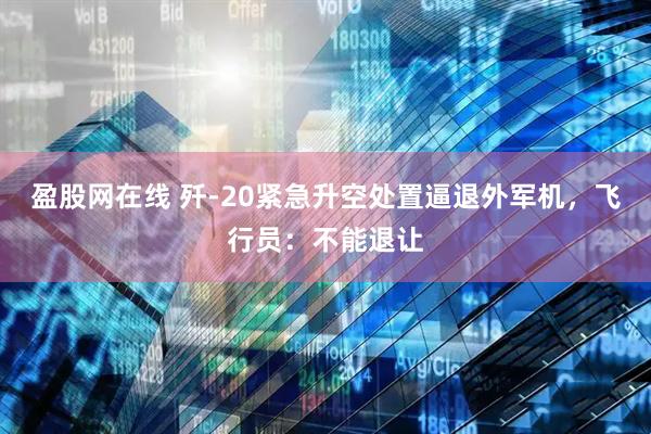 盈股网在线 歼-20紧急升空处置逼退外军机，飞行员：不能退让