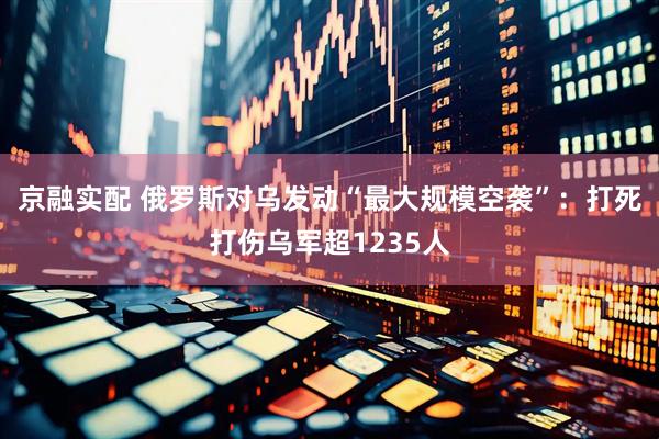 京融实配 俄罗斯对乌发动“最大规模空袭”：打死打伤乌军超1235人