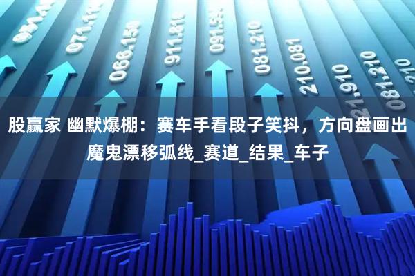 股赢家 幽默爆棚：赛车手看段子笑抖，方向盘画出魔鬼漂移弧线_赛道_结果_车子