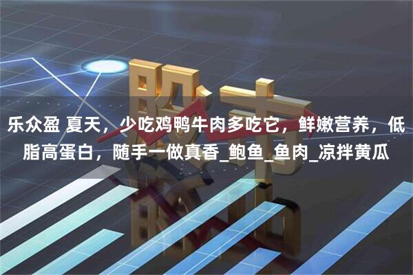 乐众盈 夏天，少吃鸡鸭牛肉多吃它，鲜嫩营养，低脂高蛋白，随手一做真香_鲍鱼_鱼肉_凉拌黄瓜