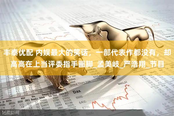 丰泰优配 内娱最大的笑话，一部代表作都没有，却高高在上当评委指手画脚_孟美岐_严浩翔_节目
