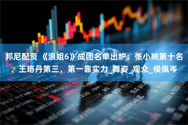 邦尼配资 《浪姐6》成团名单出炉：张小婉第十名、王珞丹第三，第一靠实力_舞姿_观众_侯佩岑