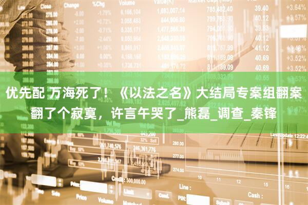 优先配 万海死了！《以法之名》大结局专案组翻案翻了个寂寞，许言午哭了_熊磊_调查_秦锋