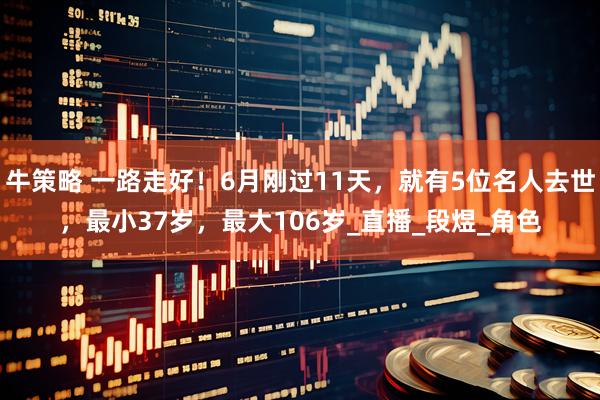 牛策略 一路走好！6月刚过11天，就有5位名人去世，最小37岁，最大106岁_直播_段煜_角色