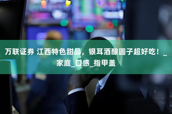 万联证券 江西特色甜品，银耳酒酿圆子超好吃！_家庭_口感_指甲盖