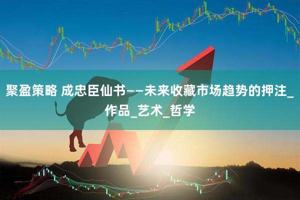聚盈策略 成忠臣仙书——未来收藏市场趋势的押注_作品_艺术_哲学