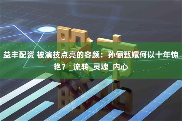 益丰配资 被演技点亮的容颜：孙俪甄嬛何以十年惊艳？_流转_灵魂_内心