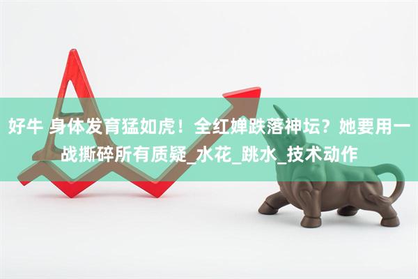 好牛 身体发育猛如虎！全红婵跌落神坛？她要用一战撕碎所有质疑_水花_跳水_技术动作