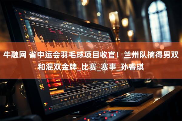 牛融网 省中运会羽毛球项目收官！兰州队摘得男双和混双金牌_比赛_赛事_孙睿琪