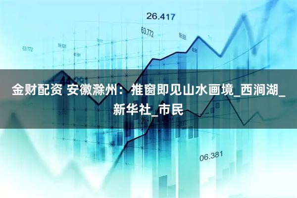 金财配资 安徽滁州：推窗即见山水画境_西涧湖_新华社_市民
