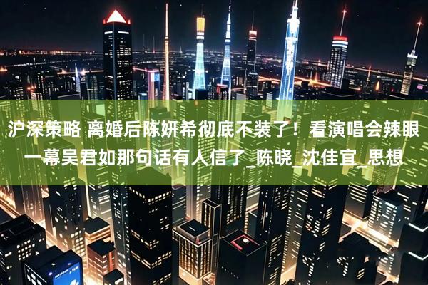 沪深策略 离婚后陈妍希彻底不装了！看演唱会辣眼一幕吴君如那句话有人信了_陈晓_沈佳宜_思想
