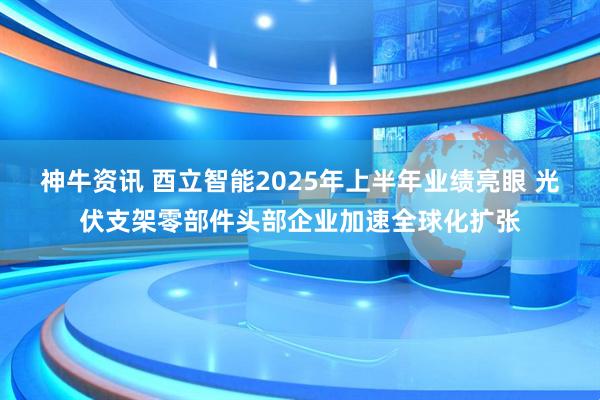 神牛资讯 酉立智能2025年上半年业绩亮眼 光伏支架零部件头部企业加速全球化扩张