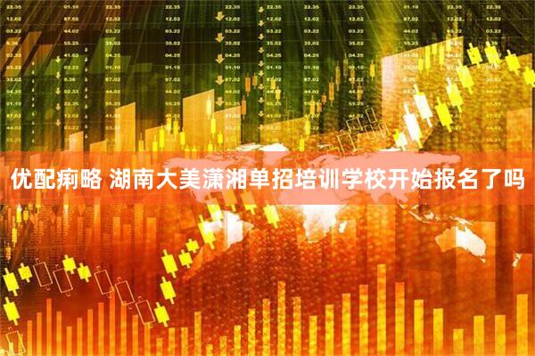 优配痢略 湖南大美潇湘单招培训学校开始报名了吗