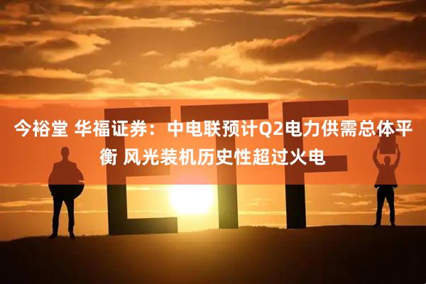 今裕堂 华福证券：中电联预计Q2电力供需总体平衡 风光装机历史性超过火电