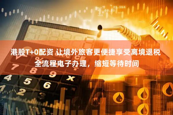 港股T+0配资 让境外旅客更便捷享受离境退税 全流程电子办理，缩短等待时间