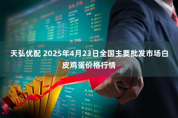 天弘优配 2025年4月23日全国主要批发市场白皮鸡蛋价格行情