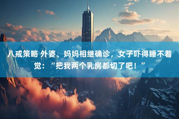 八戒策略 外婆、妈妈相继确诊，女子吓得睡不着觉：“把我两个乳房都切了吧！”