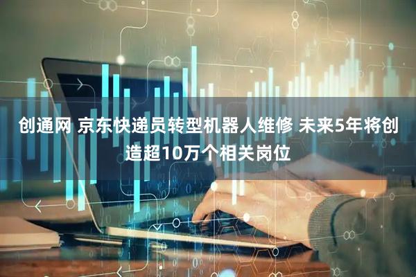 创通网 京东快递员转型机器人维修 未来5年将创造超10万个相关岗位