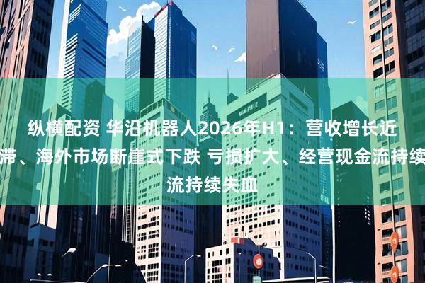 纵横配资 华沿机器人2026年H1：营收增长近乎停滞、海外市场断崖式下跌 亏损扩大、经营现金流持续失血